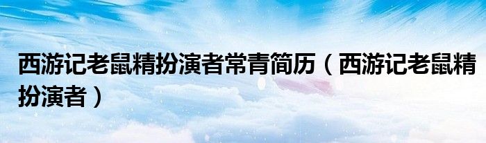 西游记老鼠精扮演者(西游记老鼠精扮演者常青简历)