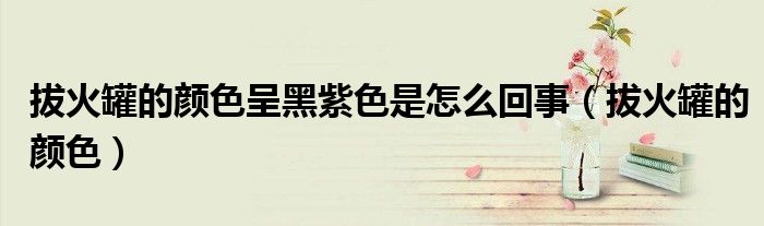 拔火罐的颜色(拔火罐的颜色呈黑紫色是怎么回事)