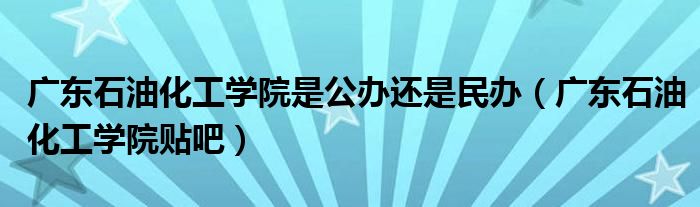 广东石油化工学院贴吧(广东石油化工学院是公办还是民办)