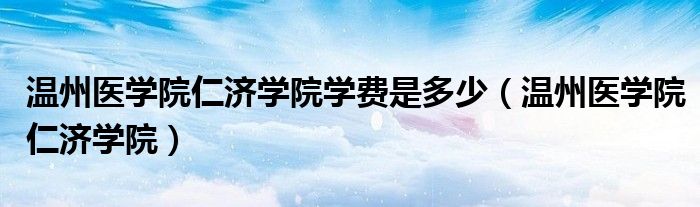 温州医学院仁济学院(温州医学院仁济学院学费是多少)