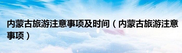 内蒙古旅游注意事项(内蒙古旅游注意事项及时间)