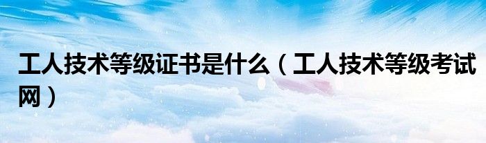 工人技术等级考试网(工人技术等级证书是什么)