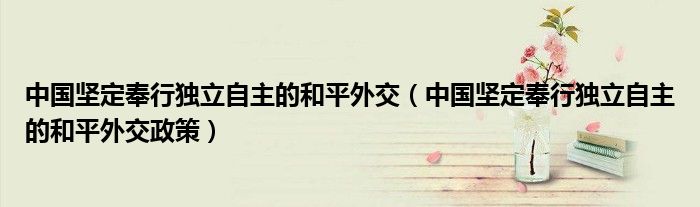 中国坚定奉行独立自主的和平外交政策(中国坚定奉行独立自主的和平外交)