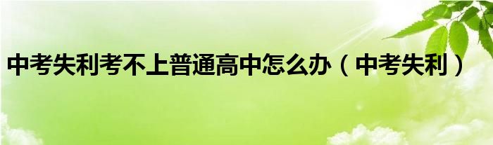 中考失利(中考失利考不上普通高中怎么办)