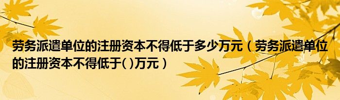 劳务派遣单位的注册资本不得低于( )万元(劳务派遣单位的注册资本不得低于多少万元)