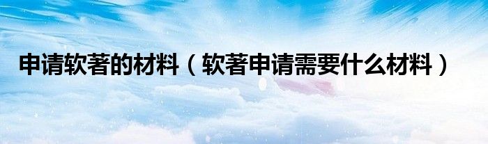 软著申请需要什么材料(申请软著的材料)