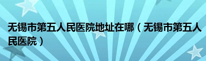 无锡市第五人民医院(无锡市第五人民医院地址在哪)