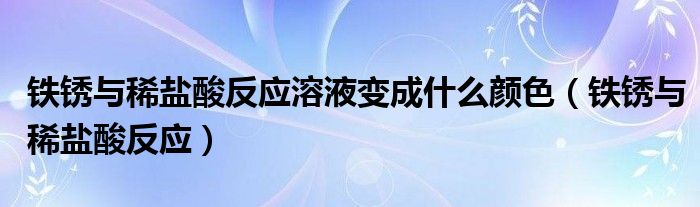 铁锈与稀盐酸反应(铁锈与稀盐酸反应溶液变成什么颜色)