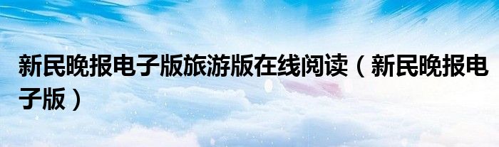 新民晚报电子版(新民晚报电子版旅游版在线阅读)