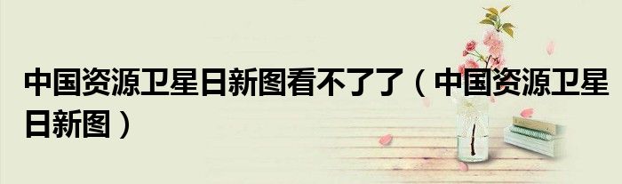 中国资源卫星日新图(中国资源卫星日新图看不了了)