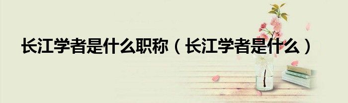 长江学者是什么(长江学者是什么职称)