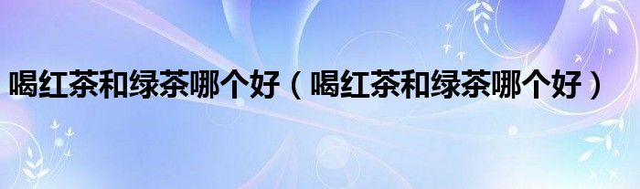 喝红茶和绿茶哪个好(喝红茶和绿茶哪个好)