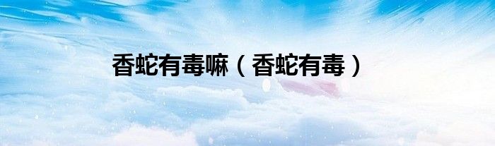 香蛇有毒(香蛇有毒嘛)