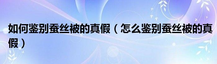 怎么鉴别蚕丝被的真假(如何鉴别蚕丝被的真假)