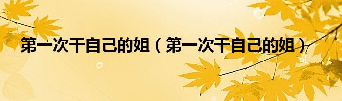 第一次干自己的姐(第一次干自己的姐)