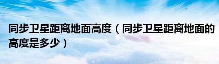 同步卫星距离地面的高度是多少(同步卫星距离地面高度)