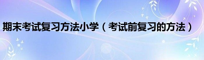 考试前复习的方法(期末考试复习方法小学)