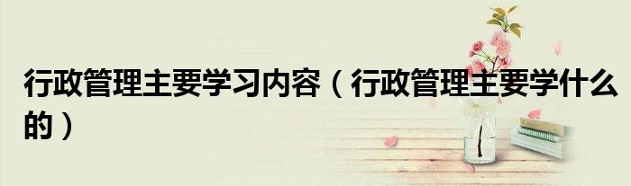 行政管理主要学什么的(行政管理主要学习内容)