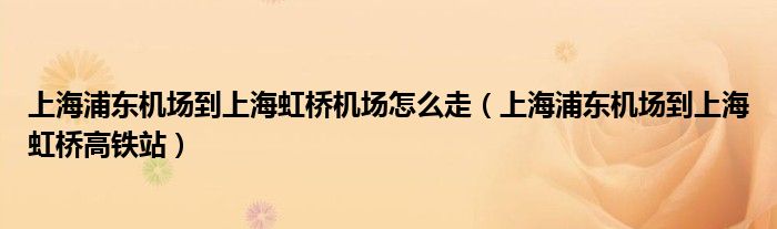 上海浦东机场到上海虹桥高铁站(上海浦东机场到上海虹桥机场怎么走)