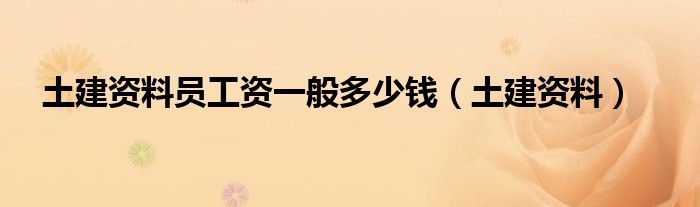 土建资料(土建资料员工资一般多少钱)