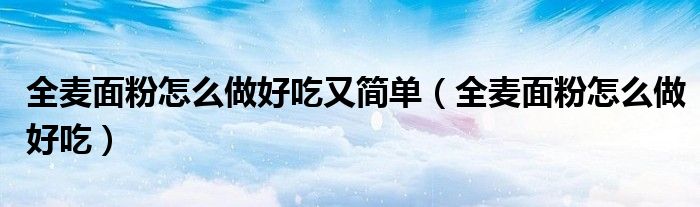 全麦面粉怎么做好吃(全麦面粉怎么做好吃又简单)