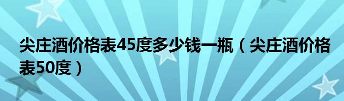 尖庄酒价格表50度(尖庄酒价格表45度多少钱一瓶)
