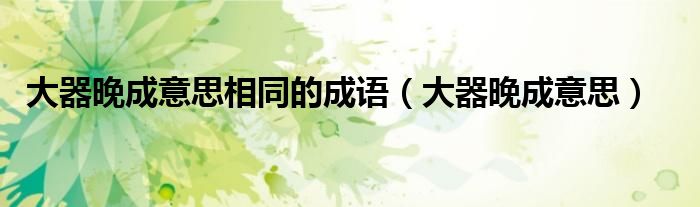 大器晚成意思(大器晚成意思相同的成语)