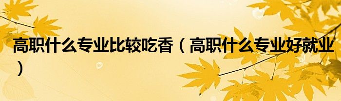 高职什么专业好就业(高职什么专业比较吃香)