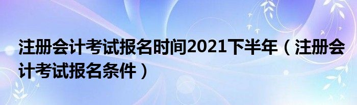 注册会计考试报名条件(注册会计考试报名时间2021下半年)