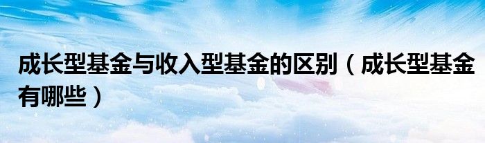 成长型基金有哪些(成长型基金与收入型基金的区别)