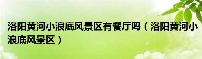 洛阳黄河小浪底风景区(洛阳黄河小浪底风景区有餐厅吗)