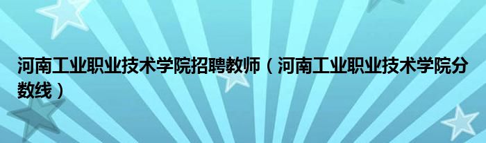 河南工业职业技术学院分数线(河南工业职业技术学院招聘教师)