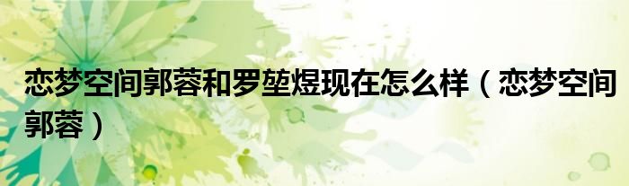 恋梦空间郭蓉(恋梦空间郭蓉和罗堃煜现在怎么样)