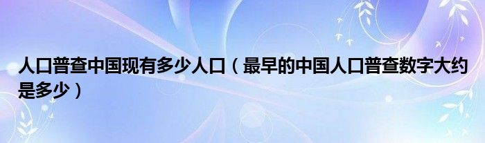 最早的中国人口普查数字大约是多少(人口普查中国现有多少人口)