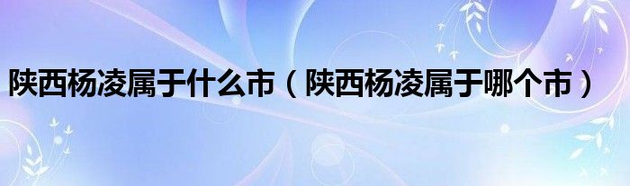 陕西杨凌属于哪个市(陕西杨凌属于什么市)