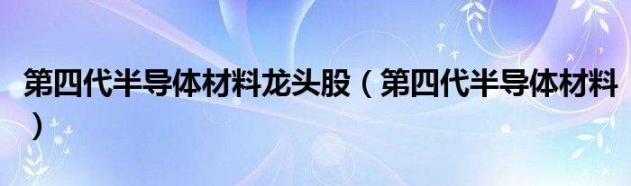第四代半导体材料(第四代半导体材料龙头股)