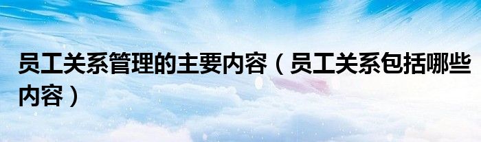员工关系包括哪些内容(员工关系管理的主要内容)
