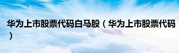 华为上市股票代码(华为上市股票代码白马股)
