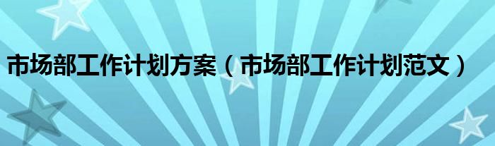 市场部工作计划范文(市场部工作计划方案)