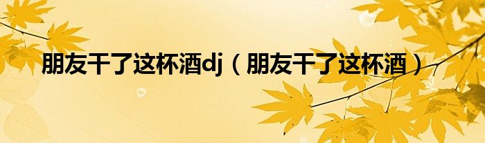 朋友干了这杯酒(朋友干了这杯酒dj)