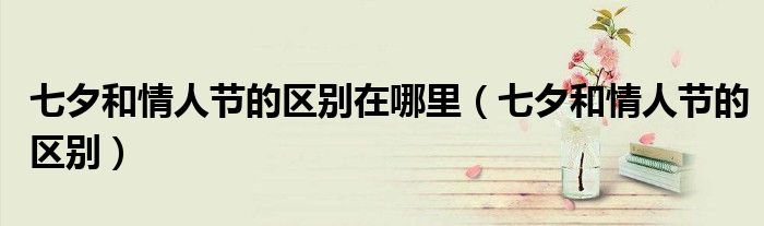 七夕和情人节的区别(七夕和情人节的区别在哪里)