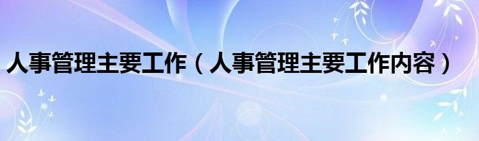 人事管理主要工作内容(人事管理主要工作)