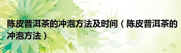 陈皮普洱茶的冲泡方法(陈皮普洱茶的冲泡方法及时间)
