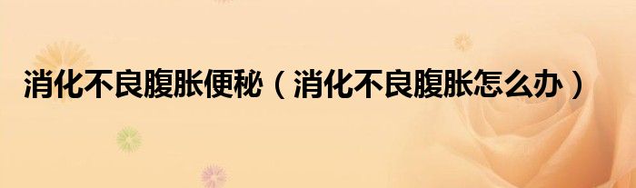 消化不良腹胀怎么办(消化不良腹胀便秘)