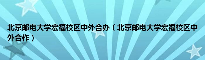 北京邮电大学宏福校区中外合作(北京邮电大学宏福校区中外合办)