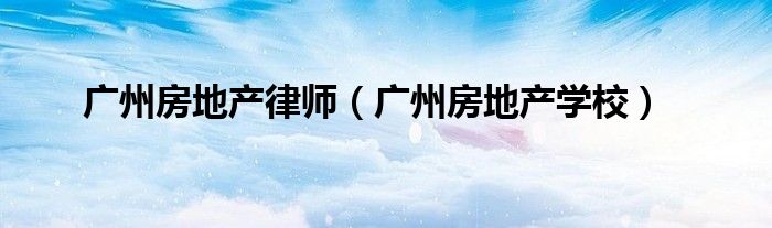 广州房地产学校(广州房地产律师)