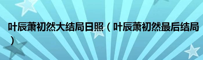叶辰萧初然最后结局(叶辰萧初然大结局日照)