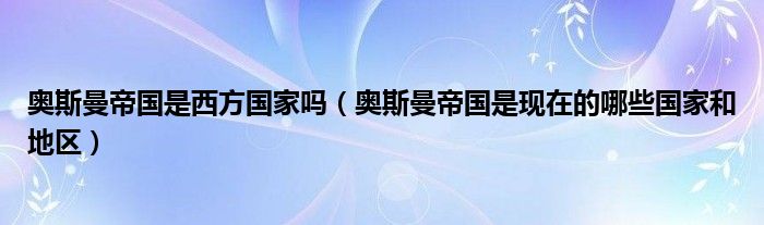 奥斯曼帝国是现在的哪些国家和地区(奥斯曼帝国是西方国家吗)