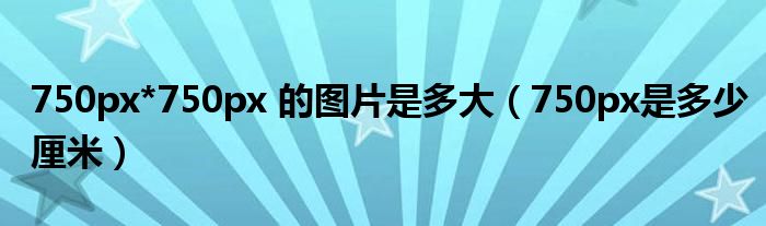 750px是多少厘米(750px*750px 的图片是多大)