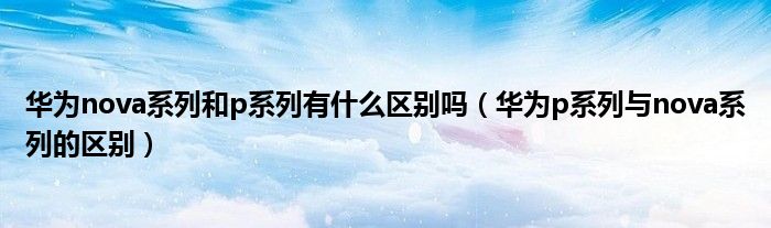 华为p系列与nova系列的区别(华为nova系列和p系列有什么区别吗)